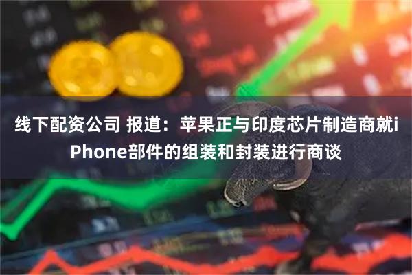 线下配资公司 报道:苹果正与印度芯片制造商就iPhone部件的组装和封装进行商谈